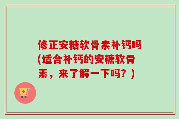 修正安糖软骨素补钙吗(适合补钙的安糖软骨素，来了解一下吗？)