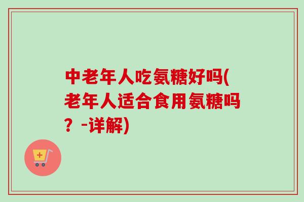 中老年人吃氨糖好吗(老年人适合食用氨糖吗？-详解)