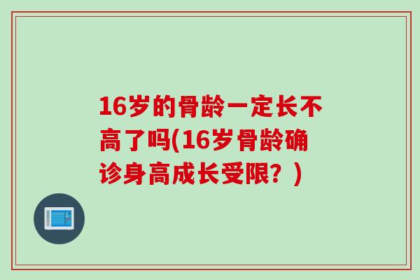 16岁的骨龄一定长不高了吗(16岁骨龄确诊身高成长受限？)