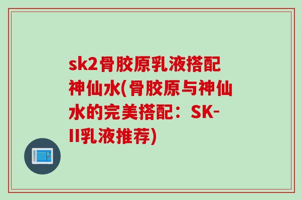 sk2骨胶原乳液搭配神仙水(骨胶原与神仙水的完美搭配：SK-II乳液推荐)