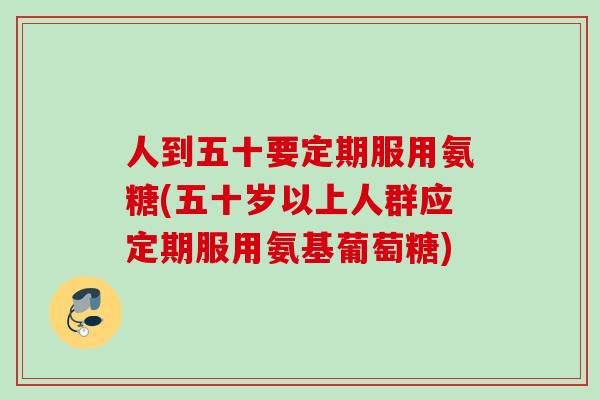 人到五十要定期服用氨糖(五十岁以上人群应定期服用氨基葡萄糖)