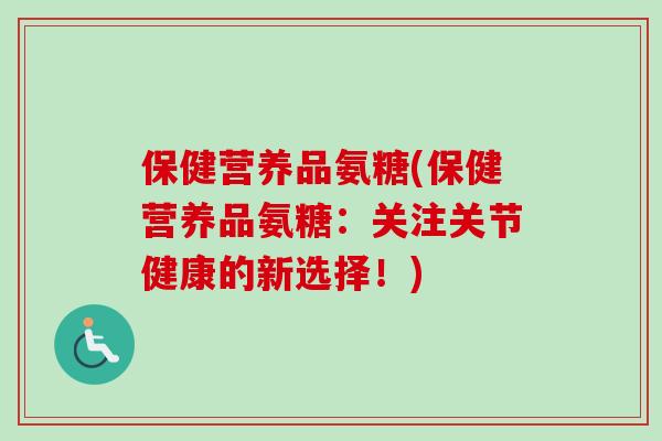 保健营养品氨糖(保健营养品氨糖：关注关节健康的新选择！)