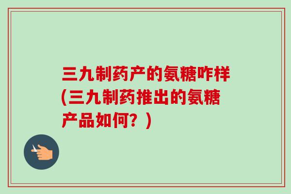 三九制药产的氨糖咋样(三九制药推出的氨糖产品如何？)
