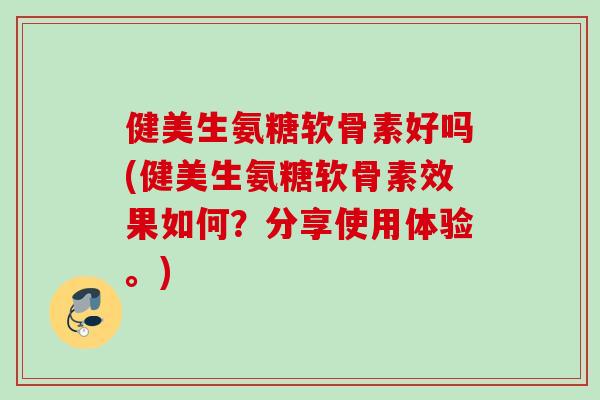 健美生氨糖软骨素好吗(健美生氨糖软骨素效果如何？分享使用体验。)