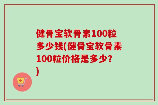 健骨宝软骨素100粒多少钱(健骨宝软骨素100粒价格是多少？)