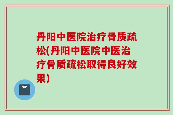 丹阳中医院治疗骨质疏松(丹阳中医院中医治疗骨质疏松取得良好效果)