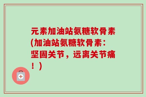 元素加油站氨糖软骨素(加油站氨糖软骨素：坚固关节，远离关节痛！)