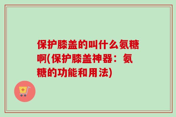 保护膝盖的叫什么氨糖啊(保护膝盖神器：氨糖的功能和用法)
