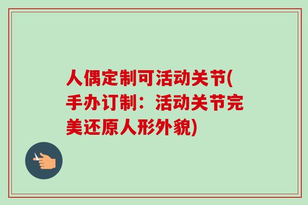 人偶定制可活动关节(手办订制：活动关节完美还原人形外貌)