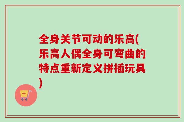 全身关节可动的乐高(乐高人偶全身可弯曲的特点重新定义拼插玩具)