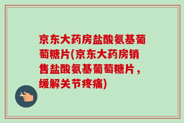 京东大药房盐酸氨基葡萄糖片(京东大药房销售盐酸氨基葡萄糖片，缓解关节疼痛)