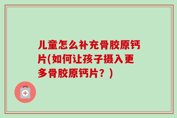 儿童怎么补充骨胶原钙片(如何让孩子摄入更多骨胶原钙片？)