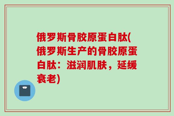 俄罗斯骨胶原蛋白肽(俄罗斯生产的骨胶原蛋白肽：滋润肌肤，延缓衰老)