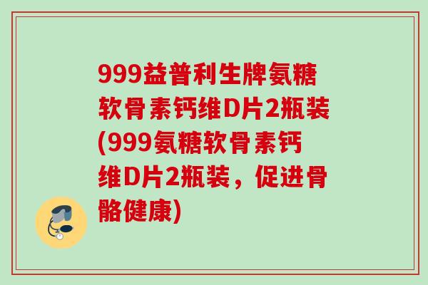 999益普利生牌氨糖软骨素钙维D片2瓶装(999氨糖软骨素钙维D片2瓶装，促进骨骼健康)