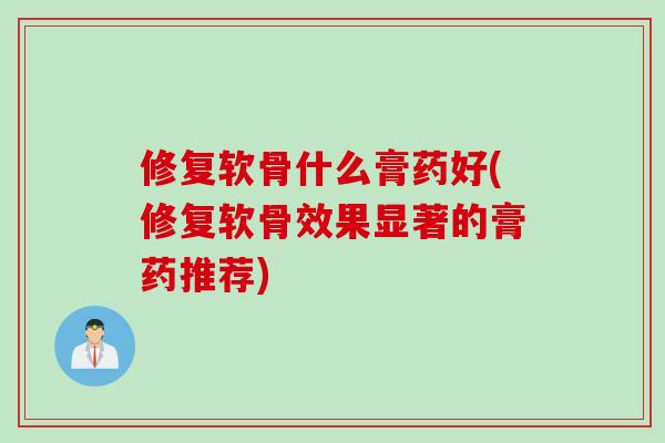 修复软骨什么膏药好(修复软骨效果显著的膏药推荐)