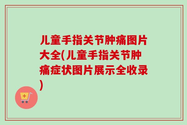儿童手指关节肿痛图片大全(儿童手指关节肿痛症状图片展示全收录)