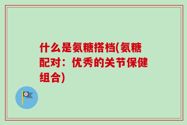 什么是氨糖搭档(氨糖配对：优秀的关节保健组合)