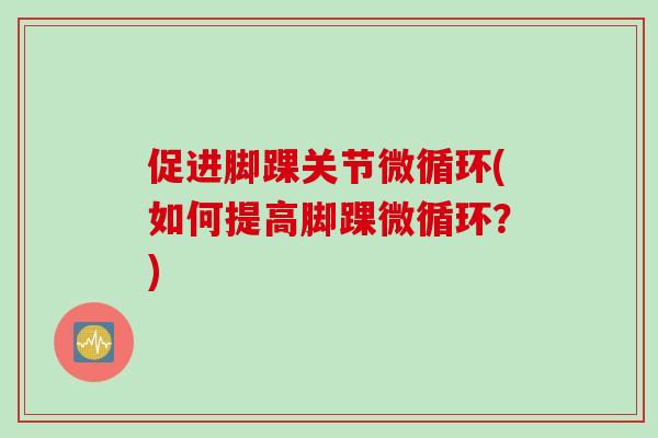 促进脚踝关节微循环(如何提高脚踝微循环？)
