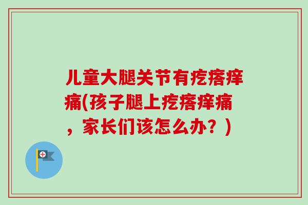 儿童大腿关节有疙瘩痒痛(孩子腿上疙瘩痒痛，家长们该怎么办？)