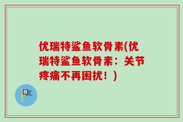 优瑞特鲨鱼软骨素(优瑞特鲨鱼软骨素：关节不再困扰！)