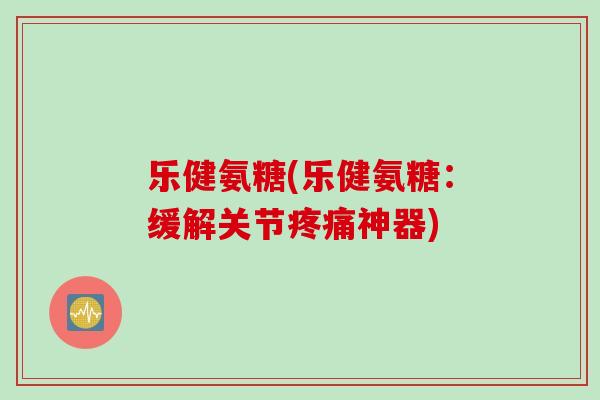 乐健氨糖(乐健氨糖：缓解关节疼痛神器)