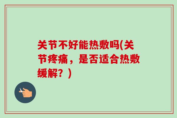 关节不好能热敷吗(关节疼痛，是否适合热敷缓解？)
