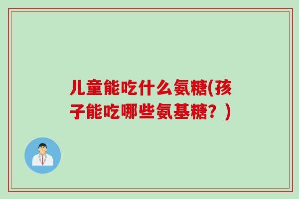 儿童能吃什么氨糖(孩子能吃哪些氨基糖？)