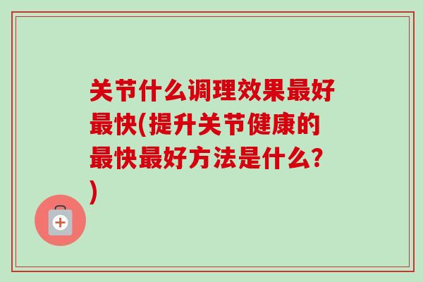 关节什么调理效果最好最快(提升关节健康的最快最好方法是什么？)