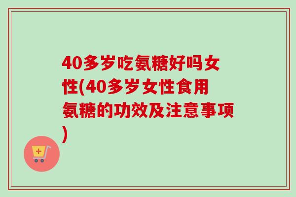 40多岁吃氨糖好吗女性(40多岁女性食用氨糖的功效及注意事项)