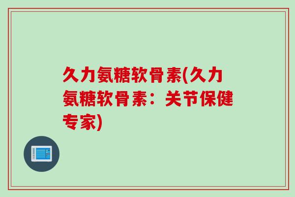 久力氨糖软骨素(久力氨糖软骨素：关节保健专家)