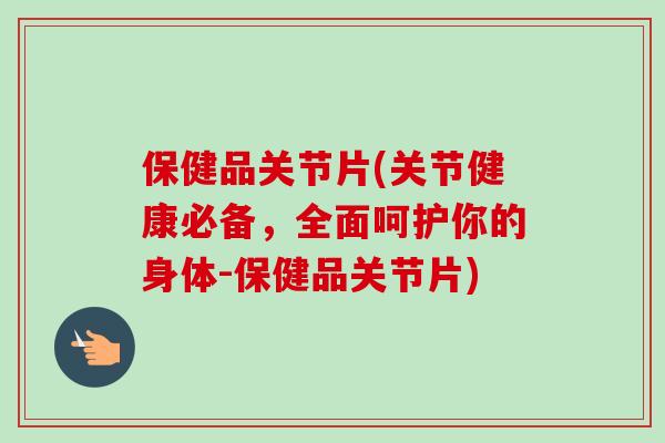 保健品关节片(关节健康必备，全面呵护你的身体-保健品关节片)