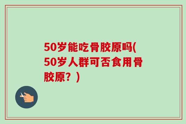 50岁能吃骨胶原吗(50岁人群可否食用骨胶原？)