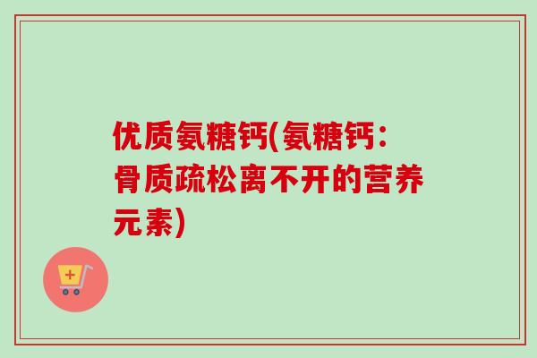 优质氨糖钙(氨糖钙：骨质疏松离不开的营养元素)