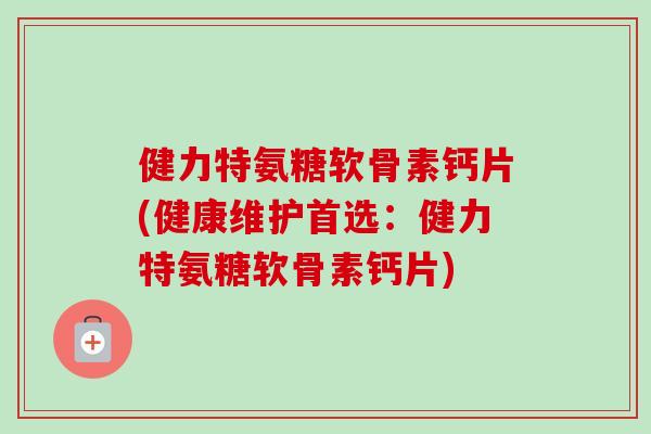 健力特氨糖软骨素钙片(健康维护首选：健力特氨糖软骨素钙片)