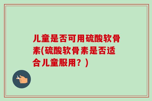 儿童是否可用硫酸软骨素(硫酸软骨素是否适合儿童服用？)