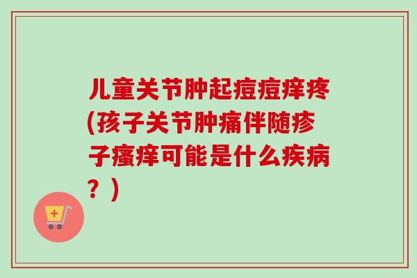儿童关节肿起痘痘痒疼(孩子关节肿痛伴随疹子瘙痒可能是什么疾病？)