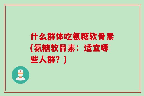 什么群体吃氨糖软骨素(氨糖软骨素：适宜哪些人群？)