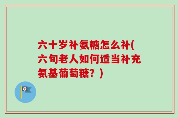 六十岁补氨糖怎么补(六旬老人如何适当补充氨基葡萄糖？)