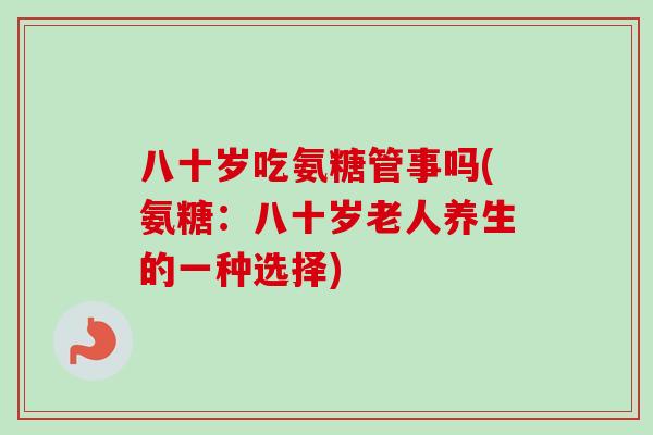八十岁吃氨糖管事吗(氨糖：八十岁老人养生的一种选择)