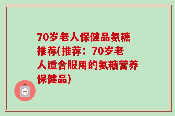 70岁老人保健品氨糖推荐(推荐：70岁老人适合服用的氨糖营养保健品)