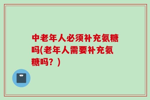 中老年人必须补充氨糖吗(老年人需要补充氨糖吗？)