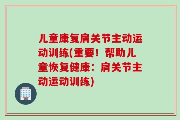 儿童康复肩关节主动运动训练(重要！帮助儿童恢复健康：肩关节主动运动训练)