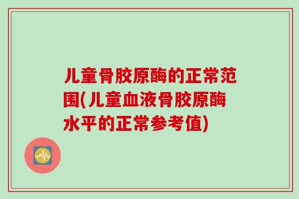 儿童骨胶原酶的正常范围(儿童血液骨胶原酶水平的正常参考值)