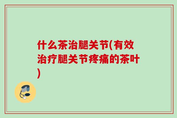 什么茶治腿关节(有效治疗腿关节疼痛的茶叶)
