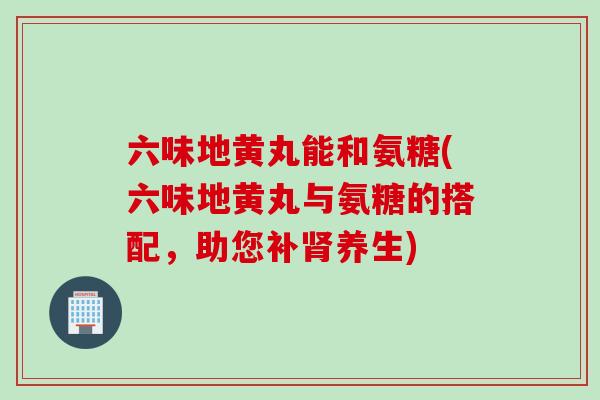 六味地黄丸能和氨糖(六味地黄丸与氨糖的搭配，助您补养生)