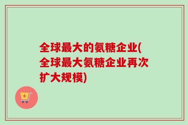 全球最大的氨糖企业(全球最大氨糖企业再次扩大规模)