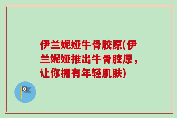 伊兰妮娅牛骨胶原(伊兰妮娅推出牛骨胶原，让你拥有年轻肌肤)
