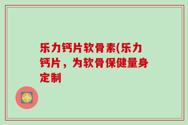 乐力钙片软骨素(乐力钙片，为软骨保健量身定制