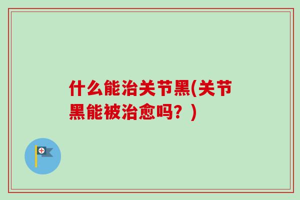什么能治关节黑(关节黑能被治愈吗？)