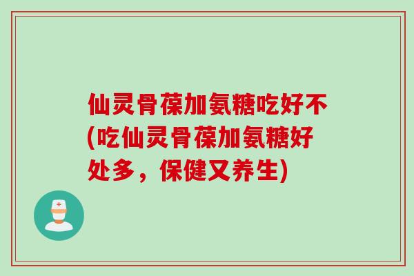 仙灵骨葆加氨糖吃好不(吃仙灵骨葆加氨糖好处多，保健又养生)